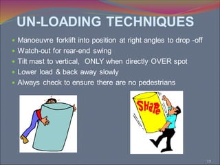 15
 Manoeuvre forklift into position at right angles to drop -off
 Watch-out for rear-end swing
 Tilt mast to vertical, ONLY when directly OVER spot
 Lower load & back away slowly
 Always check to ensure there are no pedestrians
UN-LOADING TECHNIQUES
 