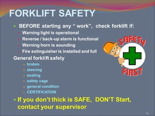 16
 BEFORE starting any “ work”, check forklift if:
 Warning light is operational
 Reverse / back-up alarm is functional
 Warning horn is sounding
 Fire extinguisher is installed and full
General forklift safety
 brakes
 steering
 seating
 safety cage
 general condition
 CERTIFICATION
 If you don’t thick is SAFE, DON’T Start,
contact your supervisor
FORKLIFT SAFETY
 