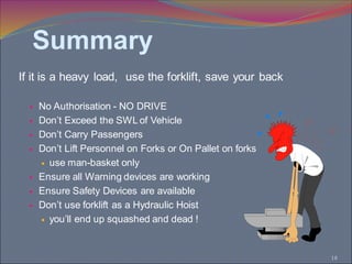 18
If it is a heavy load, use the forklift, save your back
 No Authorisation - NO DRIVE
 Don’t Exceed the SWL of Vehicle
 Don’t Carry Passengers
 Don’t Lift Personnel on Forks or On Pallet on forks
 use man-basket only
 Ensure all Warning devices are working
 Ensure Safety Devices are available
 Don’t use forklift as a Hydraulic Hoist
 you’ll end up squashed and dead !
Summary
 