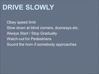 DRIVE SLOWLY
7
 Obey speed limit
 Slow down at blind corners, doorways etc.
 Always Start / Stop Gradually
 Watch-out for Pedestrians
 Sound the horn if somebody approaches
 