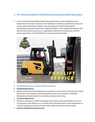  The Ultimate Guide to Forklift Service Ensuring Smooth Operations
 In the world of material handling, forklifts play a pivotal role in enhancing efficiency and
productivity. These robust machines are the backbone of warehouses, distribution centers, and
various industrial operations. However, like any equipment, forklifts require regular
maintenance and service to keep them in optimal condition. In this comprehensive guide, we'll
delve into the world of forklift service, exploring the importance of maintenance, common
service requirements, and the benefits of a well-maintained forklift fleet.

 Forklift Maintenance: A Key to Peak Performance
 Scheduled Maintenance
 Regular forklift service and maintenance are essential to ensure that your fleet operates at peak
performance. By following a scheduled maintenance plan, you can prevent unexpected
breakdowns and reduce downtime, ultimately saving time and money.
 Preventive Maintenance
 Preventive maintenance involves conducting routine checks and servicing before issues arise.
This approach is cost-effective, as it minimizes the risk of major repairs or part replacements. It
includes inspecting vital components like brakes, hydraulics, and the electrical system.
 Common Forklift Service Requirements
 