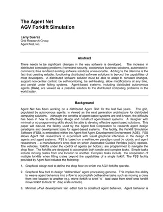 The Agent Net
AGV Forklift Simulation
Larry Suarez
Grid Research Group
Agent Net, Inc.
Abstract
There needs to be significant changes in the way software is developed. The increase in
distributed computing problems (homeland security, cooperative business solutions, automated e-
commerce) has rendered existing software solutions unreasonable. Adding to the dilemma is the
fact that creating reliable, functioning distributed software solutions is beyond the capabilities of
most developers. A distributed software solution must be able to adapt to constant changes,
support non-central control, be self-monitoring, be self-healing, allow modifications at any time,
and persist under failing systems. Agent-based systems, including distributed autonomous
agents (DAA), are viewed as a possible solution to the distributed computing problems in the
world today.
Background
Agent Net has been working on a distributed Agent Grid for the last five years. The grid,
populated by autonomous agents, is viewed as the next generation architecture for distributed
computing solutions. Although the benefits of agent-based systems are well known, the difficulty
has been in how to effectively design and construct agent-based systems. A designer with
minimal or no programming skills should be able to develop effective agent-based solutions. This
paper will discuss the facility used by the Agent Net Corporation to research agent design
paradigms and development tools for agent-based systems. The facility, the Forklift Simulation
Software (FSS), is embedded within the Agent Net Agent Development Environment (ADE). FSS
allows Agent Net researchers to experiment with visual graphical interfaces in the design of
agents and agent systems. FSS is based on a well-known paradigm used by robotic and agent
researchers – a manufacturer’s shop floor on which Automated Guided Vehicles (AGV) operate.
The vehicles, forklifts under the control of agents (or holons), are programmed to navigate the
shop floor. The forklifts are designed to accomplish both simple and complex tasks. Simple tasks
include moving crates from one location to another. Complex tasks include the cooperation of
multiple forklifts when lifting crates beyond the capabilities of a single forklift. The FSS facility
provided by Agent Net includes the following:
1. Graphical design tool to define the shop floor on which the AGV forklifts operate.
2. Graphical flow tool to design “deliberative” agent processing genome. This implies the ability
to weave agent behaviors into a flow to accomplish deliberative tasks such as moving a crate
from one location to another (e.g. move forklift to shelf ‘A’ load crate from shelf onto forklift
move forklift to truck ‘B’ drop crate in truck).
3. Minimal JAVA development text editor tool to construct agent behavior. Agent behavior is
 