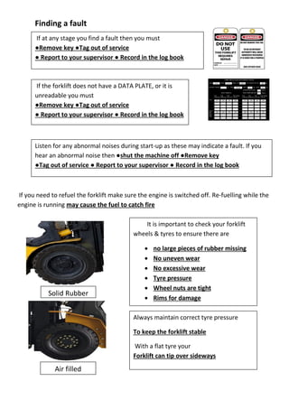 Finding a fault
If you need to refuel the forklift make sure the engine is switched off. Re-fuelling while the
engine is running may cause the fuel to catch fire
It is important to check your forklift
wheels & tyres to ensure there are
 no large pieces of rubber missing
 No uneven wear
 No excessive wear
 Tyre pressure
 Wheel nuts are tight
 Rims for damage
Always maintain correct tyre pressure
To keep the forklift stable
With a flat tyre your
Forklift can tip over sideways
If at any stage you find a fault then you must
●Remove key ●Tag out of service
● Report to your supervisor ● Record in the log book
If the forklift does not have a DATA PLATE, or it is
unreadable you must
●Remove key ●Tag out of service
● Report to your supervisor ● Record in the log book
Listen for any abnormal noises during start-up as these may indicate a fault. If you
hear an abnormal noise then ●shut the machine off ●Remove key
●Tag out of service ● Report to your supervisor ● Record in the log book
Solid Rubber
Air filled
 