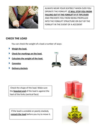 CHECK THE LOAD
You can check the weight of a load a number of ways:
Weigh the load.
Check for markings on the load.
Calculate the weight of the load.
Connotes
Delivery dockets
ALWAYS WEAR YOUR SEATBELT WHEN EVER YOU
OPERATE THE FORKLIFT. IT WILL STOP YOU FROM
FALLING OUT IF THE FORKLIFT IF IT TIPS OVER
AND PREVENTS YOU FROM BEING PROPELLED
INTO THE FORKLIFT STRUCTURE OR OUT OF THE
FORKLIFT IN THE EVENT OF A ACCIDENT
Check the shape of the load. Make sure
the heaviest end of the load is against the
heel of the forks (vertical face)
If the load is unstable or poorly stacked,
restack the load before you try to move it.
 