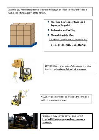 There are 6 cartons per layer and 4
layers on the pallet.
Each carton weighs 33kg.
The pallet weighs 15kg.
IT IS IMPORTANT TO SHOW ALL WORKING OUT
6 X 4 = 24 X33=792kg + 15 = 807kg
NEVER lift loads over people’s heads, as there is a
risk that the load may fall and kill someone
NEVER let people ride or be lifted on the forks or a
pallet it is against the law.
Passengers may only be carried on a forklift
if the forklift has an approved seat to carry a
passenger
At times you may be required to calculate the weight of a load to ensure the load is
within the lifting capacity of the forklift.
 