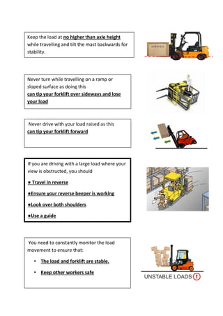 Never drive with your load raised as this
can tip your forklift forward
Never turn while travelling on a ramp or
sloped surface as doing this
can tip your forklift over sideways and lose
your load
Keep the load at no higher than axle height
while travelling and tilt the mast backwards for
stability.
You need to constantly monitor the load
movement to ensure that:
• The load and forklift are stable.
• Keep other workers safe
If you are driving with a large load where your
view is obstructed, you should
● Travel in reverse
●Ensure your reverse beeper is working
●Look over both shoulders
●Use a guide
 