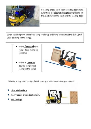 When stacking loads on top of each other you must ensure that you have a:
firm level surface
Heavy goods are on the bottom.
Not too high
If loading onto a truck from a loading dock make
sure there is a secured dock plate in place to fill
the gap between the truck and the loading dock.
When travelling with a load on a ramp (either up or down), always face the load uphill
(load pointing up the ramp).
 Travel forward up a
ramp! (Load facing up
the ramp)
 Travel in reverse
down a ramp! (load
facing up the ramp)
 