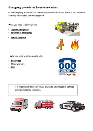 Emergency procedures & communications
In an emergency it is important to know what communications needs to be carried out
and who you need to communicate with
What you need to communicate
 Type of emergency
 Location of emergency
 Who is involved
Who you need to communicate with
 Supervisor
 Other workers
 000
It is important that you give right of way to all emergency vehicles
during emergency situations.
 