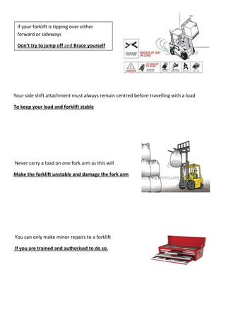 Your side shift attachment must always remain centred before travelling with a load
To keep your load and forklift stable
Never carry a load on one fork arm as this will
Make the forklift unstable and damage the fork arm
You can only make minor repairs to a forklift
If you are trained and authorised to do so.
If your forklift is tipping over either
forward or sideways
Don’t try to jump off and Brace yourself
 