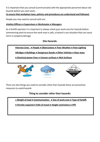 It is important that you consult (communicate) with the appropriate personnel about site
hazards before you start work:
to ensure that workplace laws, policies and procedures are understood and followed.
People you may need to consult with are:
●Safety Officers ● Supervisors ● Workmates ● Managers
As a forklift operator it is important to always check your work area for hazards before
commencing work to ensure the work area is safe, a hazard is any situation that can cause
harm or property damage
Site Hazards:
There are also things you need to consider other than hazards these are preventive
measures to avoid hazards
Thing to consider other than hazards:
●Service Lines ● People ● Obstructions ● Poor Weather ● Poor Lighting
●Bridges ● Buildings ● Dangerous Goods ● Other Vehicles ● Door ways
● Electrical power lines ● Uneven surfaces ● Wet Surfaces
● Weight of load ● Communication ● Size of work area ● Type of forklift
● Permits required ● Path of travel ● Height restrictions ● PPE
 