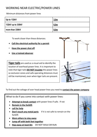 WORKING NEAR ELECTRIC/POWER LINES
Minimum distances from power lines
Up to 132kV 3.0m
132kV up to 330kV 6.0m
more than 330kV 8.0m
To work closer than these distances:
 Call the electrical authority for a permit
• Have the power shut off
 Use a trained observer
To find out the voltage of over head power lines you need to contact the power company
Controls
Tiger tails are used as a visual aid to identify the
location of overhead power lines. It is important to
note that tiger tails DO NOT insulate the power lines
so exclusion zones and safe operating distances must
still be maintained, even when tiger tails are present.
What to do if you come into contact with power lines:
 Attempt to break contact with power lines if safe. If not
 Remain in the forklift
 call for help
 Don’t touch any metal parts if it is not safe to remain on the
forklift
 Warn others to stay away
 Jump off with both feet together
 Hop away at least 8m DO NOT WALK OR RUN
 