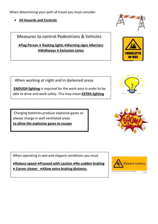 When determining your path of travel you must consider
 All Hazards and Controls
Measures to control Pedestrians & Vehicles
●Flag Person ● flashing lights ●Warning signs ●Barriers
●Walkways ● Exclusion zones
Charging batteries produce explosive gases so
always charge in well ventilated areas
to allow the explosive gases to escape
When operating in wet and slippery conditions you must
●Reduce speed ●Proceed with caution ●No sudden braking
● Corner slower ●Allow extra braking distance.
When working at night and in darkened areas
ENOUGH lighting is required for the work area in order to be
able to drive and work safely. This may mean EXTRA lighting
 