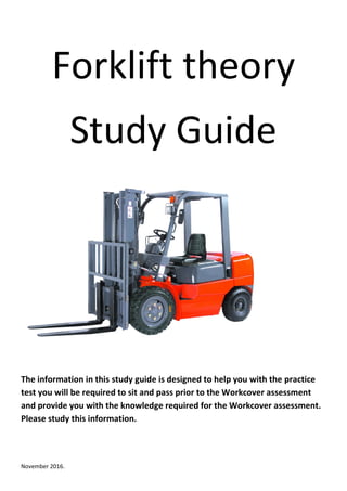 November 2016.
Forklift theory
Study Guide
The information in this study guide is designed to help you with the practice
test you will be required to sit and pass prior to the Workcover assessment
and provide you with the knowledge required for the Workcover assessment.
Please study this information.
 