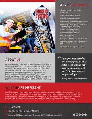 WHY WE ARE DIFFERENT
ABOUT US
Forklift Systems is a 40+ year private, family owned material
handling business. Founded in 1978 and headquartered in
Nashville, Tennessee, our focus is helping our customers
achieve the absolute lowest lifetime ownership cost in
purchasing, and operating industrial equipment. We
R΍HUDYDULHWRIRZQHUVKLSRSWLRQVIRURXUXQLTXH
material handling needs. Compare our quality, pricing, and
SURIHVVLRQDOLVPWRGLVFRYHUWKH)RUNOLIW6VWHPVGL΍HUHQFH
• New  Used Forklifts Sales
 Rentals
• Parts  Service All Brands
• Preventative Maintenance
• Breakdown Maintenance All Brands
• Operating Training and Train the
Trainer (English, Spanish)
• Rack  Storage Systems
• Aerial Lift Sales  Rental
• Industrial Vehicles
• Sweeper  Scrubber Sales  Rental
• High capacity cushion  pneumatic
lifts
• Electric  manual pallet trucks
:HR΍HUQHZDQGXVHGHTXLSPHQWVDOHVDQGZHDOVRKDYHDUDQJHRIUHQWDOSURJUDPVWRFKRRVH
from. Short term rental allows you to use equipment for uncommon application such as seasonal or
emergency work while long-term rental allows you to use equipment for long term jobs or special
projects. We also have leasing options for when you want to try equipment before you buy.
SERVICE OFFERINGS
I get prompt service
with very personable
sales people plus my
mobile shop can get
the technical advice
they need.
- Cindy Daniel, Smelter Services
“
“
615.255.6321
884 Elm Hill Pike Nashville, TN 37210
www.forkliftsystems.com | contact@forkliftsystems.com
 