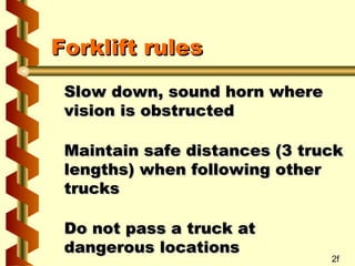Forklift rules
Slow down, sound horn where
vision is obstructed
Maintain safe distances (3 truck
lengths) when following other
trucks
Do not pass a truck at
dangerous locations

2f

 