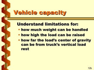 Vehicle capacity
Understand limitations for:
•
•
•

how much weight can be handled
how high the load can be raised
how far the load’s center of gravity
can be from truck’s vertical load
rest

12b

 