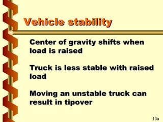 Vehicle stability
Center of gravity shifts when
load is raised
Truck is less stable with raised
load
Moving an unstable truck can
result in tipover
13a

 