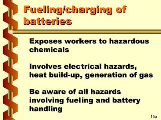 Fueling/charging of
batteries
Exposes workers to hazardous
chemicals
Involves electrical hazards,
heat build-up, generation of gas
Be aware of all hazards
involving fueling and battery
handling
15a

 