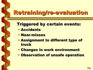Retraining/re-evaluation
Triggered by certain events:
•
•
•

Accidents
Near-misses
Assignment to different type of
truck
• Changes in work environment
• Observation of unsafe operation

18a

 