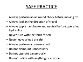 SAFE PRACTICE
– Always perform an all round check before moving off
– Always look in the direction of travel
– Always apply handbrake and neutral before operating
hydraulics
– Never turn with the forks raised
– Never leave a load unsafe
– Always perform a pre-use check
– Do not dismount unnecessary
– Do not operate dangerously
– Do not collide with anything or anyone
 