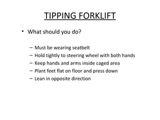 TIPPING FORKLIFT
• What should you do?
– Must be wearing seatbelt
– Hold tightly to steering wheel with both hands
– Keep hands and arms inside caged area
– Plant feet flat on floor and press down
– Lean in opposite direction
 