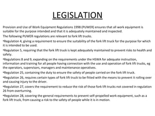 LEGISLATION
Provision and Use of Work Equipment Regulations 1998 (PUWER) ensures that all work equipment is
suitable for the purpose intended and that it is adequately maintained and inspected.
The following PUWER regulations are relevant to fork lift trucks.
•Regulation 4, giving a requirement to ensure the suitability of the fork lift truck for the purpose for which
it is intended to be used.
•Regulation 5, requiring that the fork lift truck is kept adequately maintained to prevent risks to health and
safety.
•Regulations 8 and 9, expanding on the requirements under the HSWA for adequate instruction,
information and training for all people having connection with the use and operation of fork lift trucks, eg
the operators, supervisors, managers and maintenance operatives.
•Regulation 25, containing the duty to ensure the safety of people carried on the fork lift truck.
•Regulation 26, requires certain types of fork lift truck to be fitted with the means to prevent it rolling over
and causing injury to the driver.
•Regulation 27, covers the requirement to reduce the risk of those fork lift trucks not covered in regulation
26 from overturning.
•Regulation 28, covering the general requirements to prevent self-propelled work equipment, such as a
fork lift truck, from causing a risk to the safety of people while it is in motion.
 