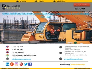 Report Code :HC 1005
2017-2024
Global Forklift Truck Market Outlook 2024: Global Opportunity & Growth Analysis,
2017-2024
+1-646-568-7747
+1-437-886-1181
+44-203-318-6627
+91-120-473-0422, +91-844-785-9968
sales@goldsteinresearch.com www.goldsteinresearch.com
99 Wall Street, Suite No:- 527, New York,
NY 10005
United States of America
Office No:- 504, 5th Floor, C-51, BSI
Business Park,
Sector-62, Noida, PIN:- 201301, India
Copyright All Rights Reserved, Goldstein Research www.goldsteinresearch.com
Published By: Goldstein Research
Vision Value Visibility
 