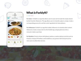 For Users: Forklyft is an app that allows users to save and recreate the recipes shared
by their favorite influencers. The app allows users to instantly capture a recipe, create a
corresponding grocery list, and then order ingredients for home delivery.
For Influencers: Forklyft is an app that enables influencers to monetize their content.
Influencers create a recipe, link it to the Forklyft app, and get paid every time a
consumer makes a purchase.
For Retailers: Grocery stores with delivery options, as well as delivery services such as
InstaCart, Amazon PrimeNow, and FreshDirect, may partner with ForkLyft to drive
more users to utilize their services.
 