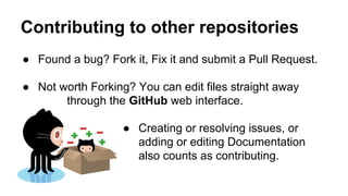 Contributing to other repositories
● Found a bug? Fork it, Fix it and submit a Pull Request.
● Not worth Forking? You can edit files straight away
through the GitHub web interface.
● Creating or resolving issues, or
adding or editing Documentation
also counts as contributing.

 