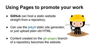 Using Pages to promote your work
● GitHub can host a static website
straight from a repository.
● Can use the jekyll static site generator,
or just upload plain old HTML.
● Content created on the gh-pages branch
of a repository becomes the website.

 