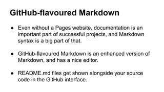 GitHub-flavoured Markdown
● Even without a Pages website, documentation is an
important part of successful projects, and Markdown
syntax is a big part of that.
● GitHub-flavoured Markdown is an enhanced version of
Markdown, and has a nice editor.
● README.md files get shown alongside your source
code in the GitHub interface.

 