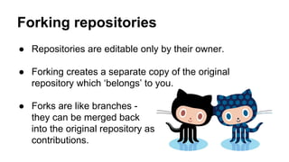 Forking repositories
● Repositories are editable only by their owner.
● Forking creates a separate copy of the original
repository which ‘belongs’ to you.
● Forks are like branches they can be merged back
into the original repository as
contributions.

 