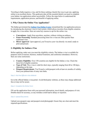 Traveling to India requires a visa, and for those seeking a hassle-free way to get one, applying
online is an excellent choice. This guide provides all the essential details you need to complete
your Indian visa application online successfully. Follow the steps below to understand the
requirements, application process, and benefits of applying online.
1. Why Choose the Online Visa Application?
The Indian government has Indian Visa Online Center streamlined the visa application process
by introducing the electronic visa (e-visa) system, which allows travelers from eligible countries
to apply for a visa online. Here are some key reasons to opt for the online visa:
• Convenience: Apply from anywhere, anytime, without visiting an embassy.
• Faster Processing: Standard processing times for e-visas are often quicker than
traditional visas.
• Direct Approval: Upon approval, you’ll receive your visa directly via email, ready to
print and present.
2. Eligibility for Indian e-Visa
Before applying, make sure you meet the eligibility criteria. The Indian e-visa is available for
purposes such as tourism, business, medical treatment, and conference attendance. However,
there are some restrictions:
• Country Eligibility: Over 150 countries are eligible for the Indian e-visa. Check the
latest list of eligible countries.
• Type of Visit: The e-visa is valid for short stays, typically ranging from 60 to 180 days,
depending on the type.
• Passport Requirements: You’ll need a valid passport with at least six months of validity
from your planned date of entry into India.
Step 1: Visit the Official e-Visa Website
Go to the official Indian e-visa portal. Avoid third-party websites, as these may charge additional
fees or may not be secure.
Step 2: Complete the Online Form
Fill out the application form with your personal information, travel details, and purpose of visit.
Double-check for accuracy, as any mistakes could lead to delays or rejection.
Step 3: Upload Documents
Upload your passport copy and passport-sized photograph. Ensure they are clear and meet the
required specifications.
 