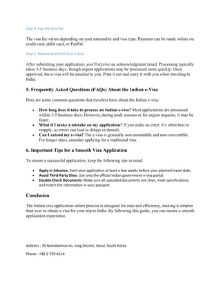 Step 4: Pay the Visa Fee
The visa fee varies depending on your nationality and visa type. Payment can be made online via
credit card, debit card, or PayPal.
Step 5: Receive and Print Your e-Visa
After submitting your application, you’ll receive an acknowledgment email. Processing typically
takes 3-5 business days, though urgent applications may be processed more quickly. Once
approved, the e-visa will be emailed to you. Print it out and carry it with you when traveling to
India.
5. Frequently Asked Questions (FAQs) About the Indian e-Visa
Here are some common questions that travelers have about the Indian e-visa:
• How long does it take to process an Indian e-visa? Most applications are processed
within 3-5 business days. However, during peak seasons or for urgent requests, it may be
faster.
• What if I make a mistake on my application? If you make an error, it’s often best to
reapply, as errors can lead to delays or denials.
• Can I extend my e-visa? The e-visa is generally non-extendable and non-convertible.
For longer stays, consider applying for a traditional visa.
6. Important Tips for a Smooth Visa Application
To ensure a successful application, keep the following tips in mind:
• Apply in Advance: Start your application at least a few weeks before your planned travel date.
• Avoid Third-Party Sites: Use only the official Indian government e-visa portal.
• Double-Check Documents: Make sure all uploaded documents are clear, meet specifications,
and match the information in your passport.
Conclusion
The Indian visa application online process is designed for ease and efficiency, making it simpler
than ever to obtain a visa for your trip to India. By following this guide, you can ensure a smooth
application experience.
Address : 39 Namdaemun-ro, Jung District, Seoul, South Korea
Phone : +82 2-759-4114
 