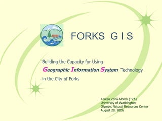 FORKS  G I S Building the Capacity for Using G eographic  I nformation  S ystem  Technology in the City of Forks Teresa Zena Alcock (TZA) University of Washington Olympic Natural Resources Center August 28, 2006 