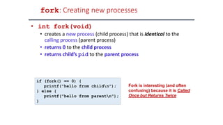 fork: Creating new processes
• int fork(void)
• creates a new process (child process) that is identical to the
calling process (parent process)
• returns 0 to the child process
• returns child’s pid to the parent process
if (fork() == 0) {
printf("hello from childn");
} else {
printf("hello from parentn");
}
Fork is interesting (and often
confusing) because it is Called
Once but Returns Twice
 
