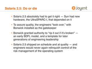 Solaris 2.5: Do or die

    • Solaris 2.5 absolutely had to get it right — Sun had new
      hardware, the UltraSPARC-I, that depended on it
    • To assure quality, the engineers “took over,” with
      Bonwick installed as the gatekeeper
    • Bonwick granted authority to “rip it out if itʼs broken" —
      an early BDFL model, and a template for later
      generations of engineering leadership
    • Solaris 2.5 shipped on schedule and at quality — and
      engineers would never again relinquish control of the
      risk management of the operating system
 