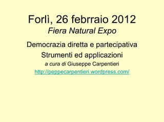 Forlì, 26 febrraio 2012
       Fiera Natural Expo
Democrazia diretta e partecipativa
   Strumenti ed applicazioni
       a cura di Giuseppe Carpentieri
  http://peppecarpentieri.wordpress.com/
 