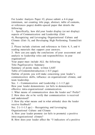 For Leader Analysis Paper #2, please submit a 4-6 page
(minimum, not counting title page, abstract, table of contents,
or references pages) double-spaced paper that details the
following:
1. Specifically, how did your leader display (or not display)
aspects of Communication and Leadership (Unit
4), Recognizing and Leveraging Organizational Culture and
Climate (Unit 5), and Developing High Performing Teams(Unit
6).
2. Please include citations and references to Units 4, 5, and 6
reading materials that support your answers.
3. How can you apply the conclusions of your assessment and
analysis to leadership roles and responsibilities in your
organization?
Your paper must include ALL the following:
Title PageExecutive Summary
Summary of points made, written LAST
Table of ContentsIntroduction (~0.5 page)
Outline of points you will make concerning your leader’s
communication skills, influence on organizational climate, and
team leadership.
Sec. 1 - Communication and Leadership (~1-1.5 pp)
How your leader demonstrates (or fails to demonstrate)
effective intra-organizational communication.
1. What means of communication does the leader use? Prefer?
2. How does she or he verify that communication is received
and understood?
3. How (by what means and in what attitude) does the leader
receive feedback?
Sec. 2 (~1-1.5 pp.) – Recognizing and Leveraging
Organizational Culture and Climate
A. How your leader promote (or fails to promote) a positive
intra-organizational climate?
B. How does your leader affect the “5 indicators of a positive
 