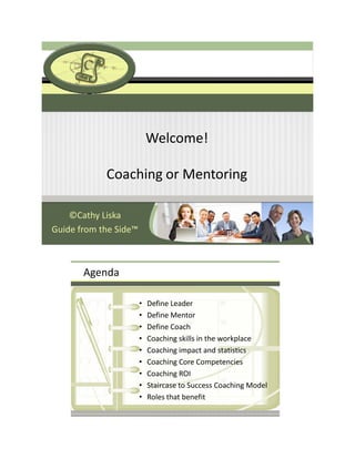 Welcome!

            Coaching or Mentoring

    ©Cathy Liska
Guide from the Side™



       Agenda

                       •   Define Leader
                       •   Define Mentor
                       •   Define Coach
                       •   Coaching skills in the workplace
                       •   Coaching impact and statistics
                       •   Coaching Core Competencies
                       •   Coaching ROI
                       •   Staircase to Success Coaching Model
                       •   Roles that benefit 
 