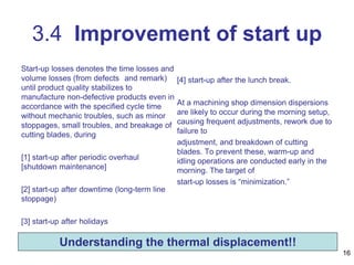 Start-up losses denotes the time losses and
volume losses (from defects and remark)
until product quality stabilizes to
manufacture non-defective products even in
accordance with the specified cycle time
without mechanic troubles, such as minor
stoppages, small troubles, and breakage of
cutting blades, during
[1] start-up after periodic overhaul
[shutdown maintenance]
[2] start-up after downtime (long-term line
stoppage)
[3] start-up after holidays
[4] start-up after the lunch break.
At a machining shop dimension dispersions
are likely to occur during the morning setup,
causing frequent adjustments, rework due to
failure to
adjustment, and breakdown of cutting
blades. To prevent these, warm-up and
idling operations are conducted early in the
morning. The target of
start-up losses is “minimization.”
16
3.4 Improvement of start up
Understanding the thermal displacement!!
 