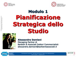 Presentazione Guida IFAC ”GESTIONE DEI PICCOLI E MEDI STUDI PROFESSIONALI”
Forlì e Cesena – 18 aprile 2013
1
Modulo 1Modulo 1
PianificazionePianificazione
Strategica delloStrategica dello
StudioStudio
Alessandra DamianiAlessandra Damiani
Managing Partner diManaging Partner di
Barbieri & Associati Dottori CommercialistiBarbieri & Associati Dottori Commercialisti
alessandra.damiani@barbierieassociati.italessandra.damiani@barbierieassociati.it
 