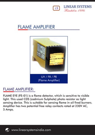 FLAME AMPLIFIER:
FLAME EYE (FE-01) is a ame detector, which is sensitive to visible
light. This used CDS (cadmium Sulphate) photo resistor as light
sensing device. This is suitable for sensing ame in oil red burners.
Amplier has two potential free relay contacts rated at 230V AC,
5 Amps.
UV / FR / PR
(Flame Amplier)
FLAME AMPLIFIER
LS LINEAR	SYSTEMS
Founded in 1986
ý www.linearsystemsindia.com
 