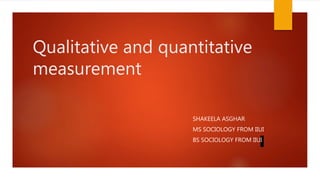 Qualitative and quantitative
measurement
SHAKEELA ASGHAR
MS SOCIOLOGY FROM IIUI
BS SOCIOLOGY FROM IIUI
 