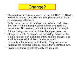 Change? The worst part of owning a car,  is buying it , CHANGE THAT! No haggle pricing.  One price and you get everything.  Non-commissioned sales staff. Truly use the internet to purchase your vehicle. Order it on line, then it is built, then pick it up at your local retailer 2 weeks later.  No inventory just sitting waiting to be bought. After ordering, customer can follow build process on line. Change the sterile feeling of a car dealership.  Make the the retail locations colorful and non-intimidating to buyers.  The retail locations will feel like a Starbucks inside. Have only a few vehicles at dealership.  They are there as examples for customer to look at before they order their own. Create a customer oriented/friendly environment. 