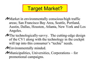 Target Market? Market in environmentally conscious/high traffic areas; San Francisco Bay Area, Seattle, Portland, Austin, Dallas, Houston, Atlanta, New York and Los Angeles. The technologically-savvy.  The cutting-edge design of the CV1 along with the technology in the cockpit will tap into this consumer’s “techie” needs. Environmentally minded. Municipalities, Universities, Corporations – for promotional campaigns. 