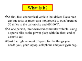 What is it? A fun, fast, economical vehicle that drives like a race car but costs as much as a motorcycle to own/operate; 50 miles to the gallon city and 60 HWY. A one person, three-wheeled commuter vehicle  using a sports bike as the power plant with the front end of a sports car. Just the right amount of space for the things you need:  you, your laptop, cell phone and your gym bag. 