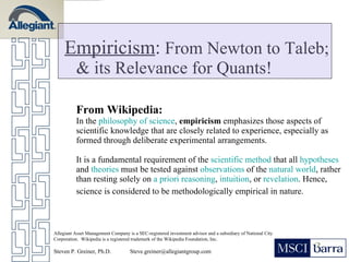 Empiricism :  From Newton to Taleb; & its Relevance for Quants! From Wikipedia: In the  philosophy of science ,  empiricism  emphasizes those aspects of scientific knowledge that are closely related to experience, especially as formed through deliberate experimental arrangements.  It is a fundamental requirement of the  scientific method  that all  hypotheses  and  theories  must be tested against  observations  of the  natural world , rather than resting solely on  a priori   reasoning ,  intuition , or  revelation . Hence, science is considered to be methodologically empirical in nature.   Allegiant Asset Management Company is a SEC-registered investment advisor and a subsidiary of National City Corporation.  Wikipedia is a registered trademark of the Wikipedia Foundation, Inc. Steven P. Greiner, Ph.D.  [email_address] 