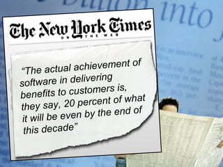 Mid-Life Crisis? Is Microsoft a company settling into Middle Age? “ an ambitious company on the cusp of a new cycle of opportunity and growth. The changes of how people work, play and communicate using digital devises of all kinds (…) are really just the beginning …”    “ The actual achievement of software in delivering benefits to customers is, they say, 20 percent of what it will be even by the end of this decade”  