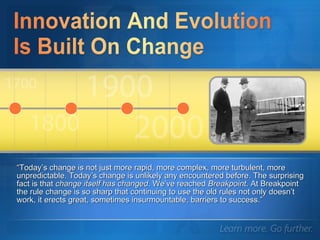 “ Today’s change is not just more rapid, more complex, more turbulent, more unpredictable. Today’s change is unlikely any encountered before. The surprising fact is that  change itself has changed . We’ve reached  Breakpoint . At Breakpoint the rule change is so sharp that continuing to use the old rules not only doesn’t work, it erects great, sometimes insurmountable, barriers to success.”  